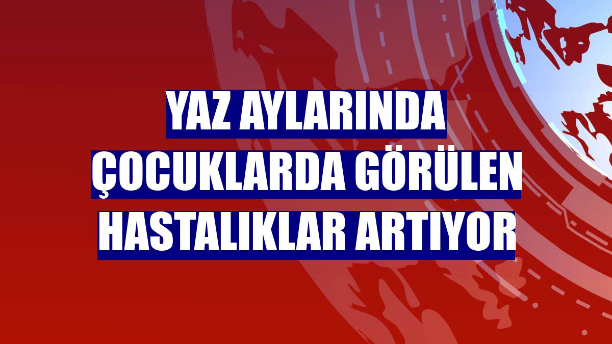Yaz aylarında çocuklarda görülen hastalıklar artıyor