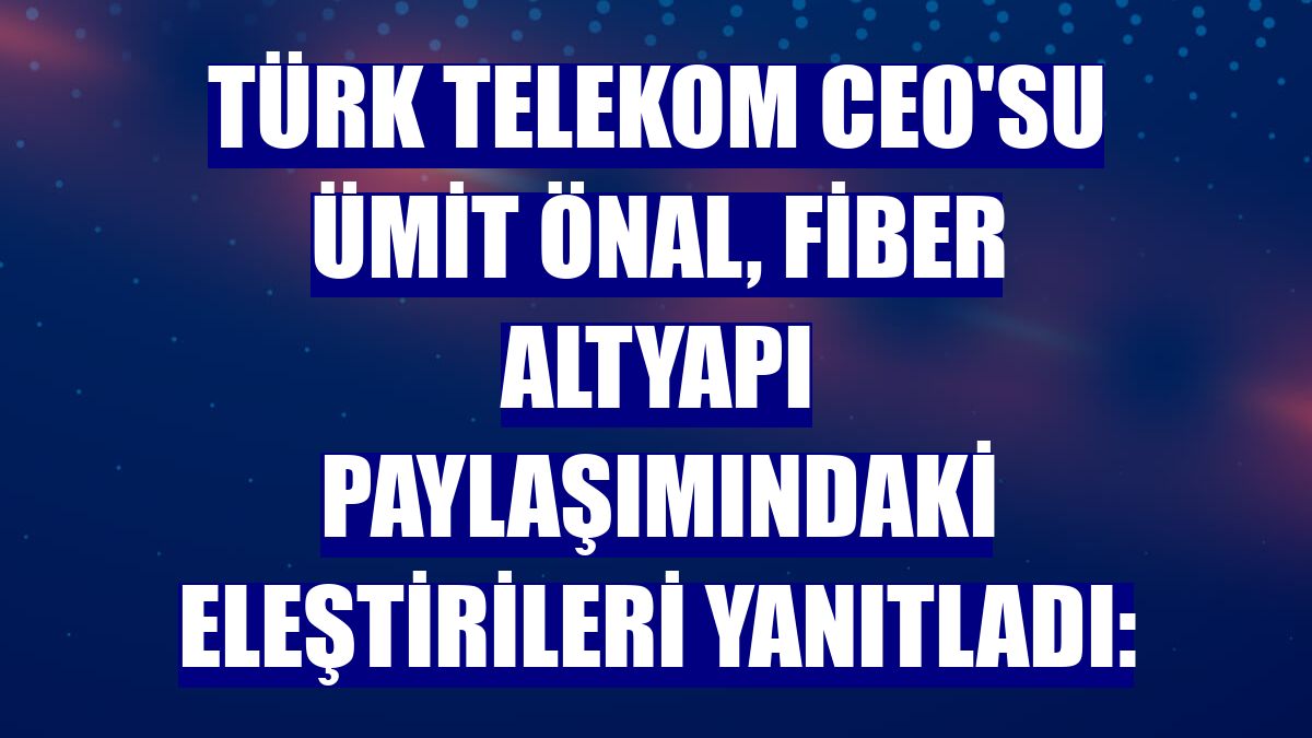 Türk Telekom CEO'su Ümit Önal, fiber altyapı paylaşımındaki eleştirileri yanıtladı: