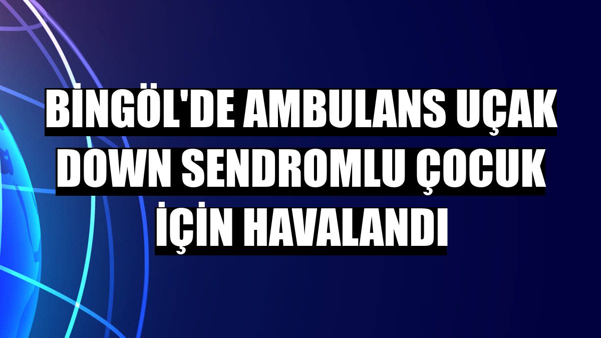 Bingöl'de ambulans uçak down sendromlu çocuk için havalandı
