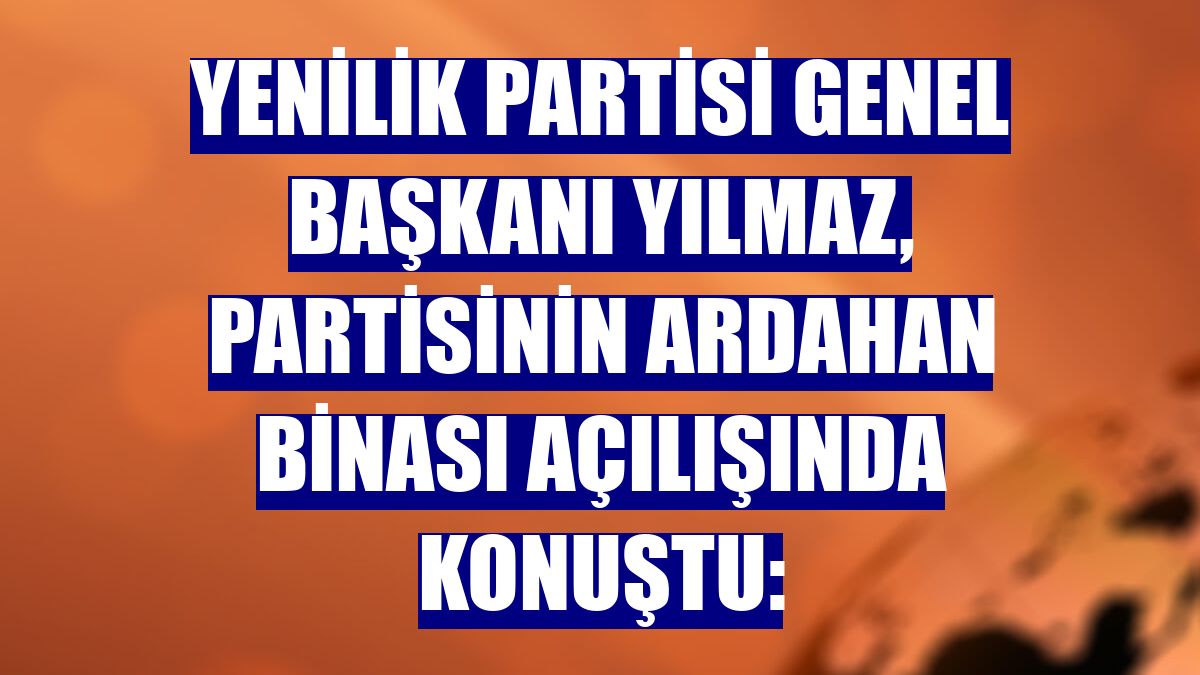 Yenilik Partisi Genel Başkanı Yılmaz, partisinin Ardahan binası açılışında konuştu:
