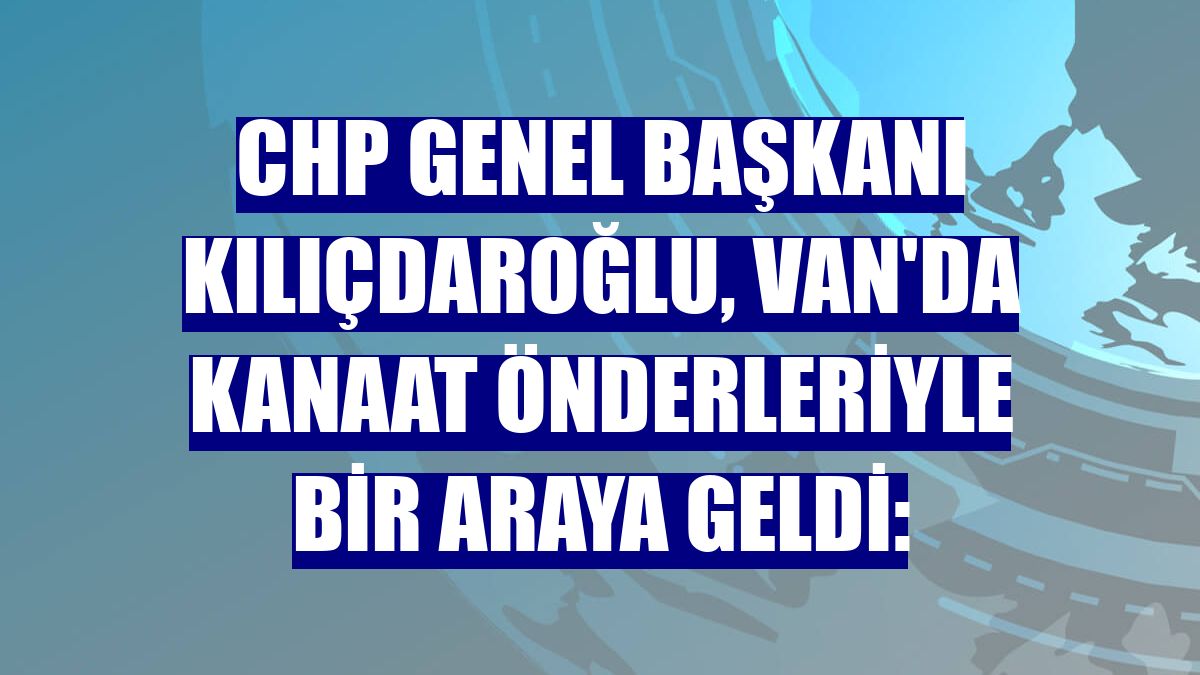 CHP Genel Başkanı Kılıçdaroğlu, Van'da kanaat önderleriyle bir araya geldi: