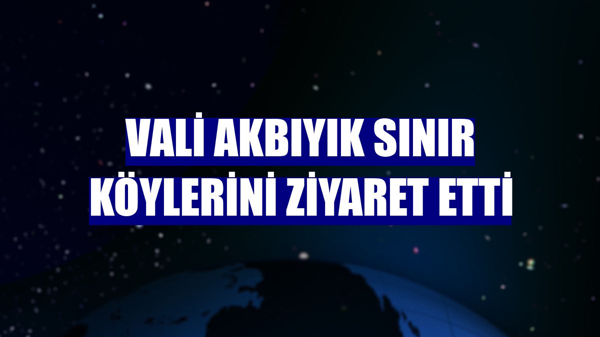 Vali Akbıyık sınır köylerini ziyaret etti