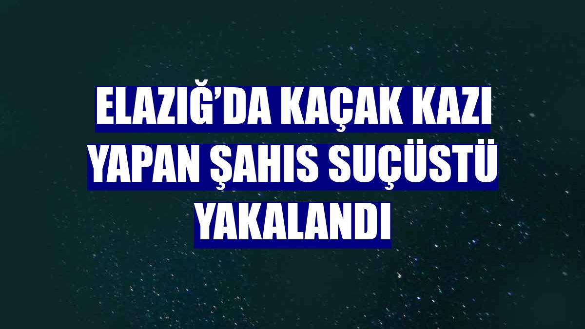Elazığ’da kaçak kazı yapan şahıs suçüstü yakalandı