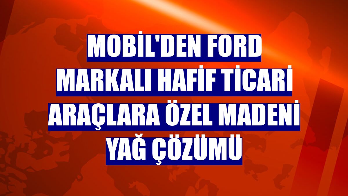 Mobil'den Ford markalı hafif ticari araçlara özel madeni yağ çözümü