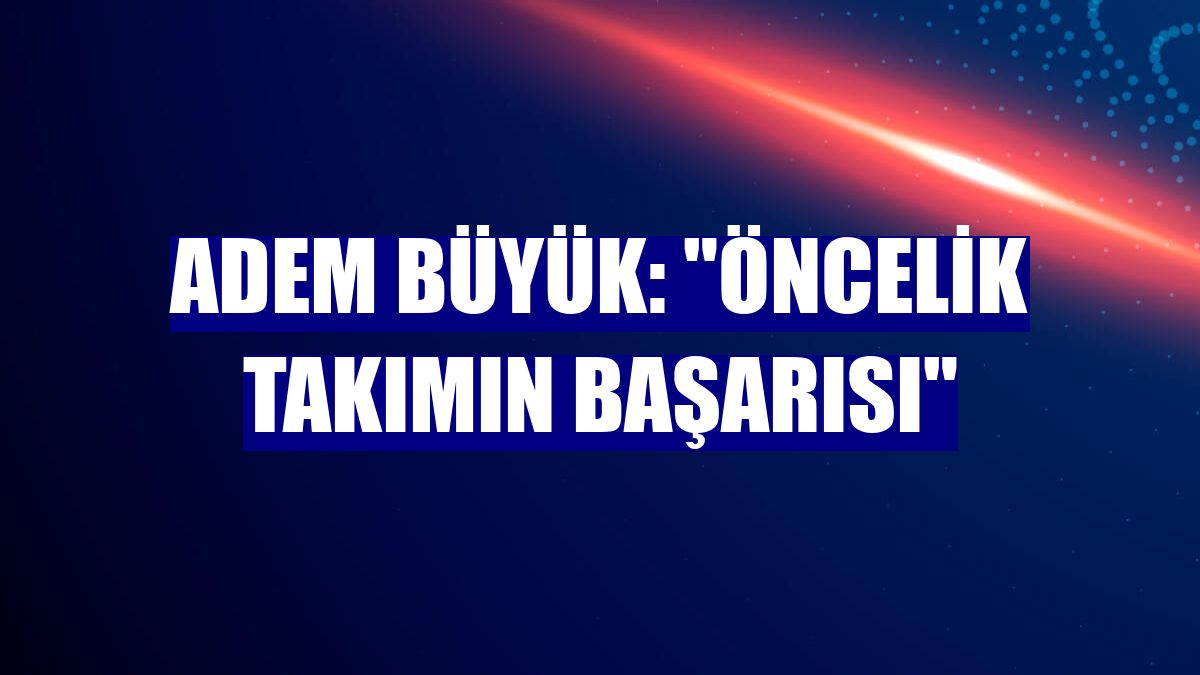 Adem Büyük: "Öncelik takımın başarısı"