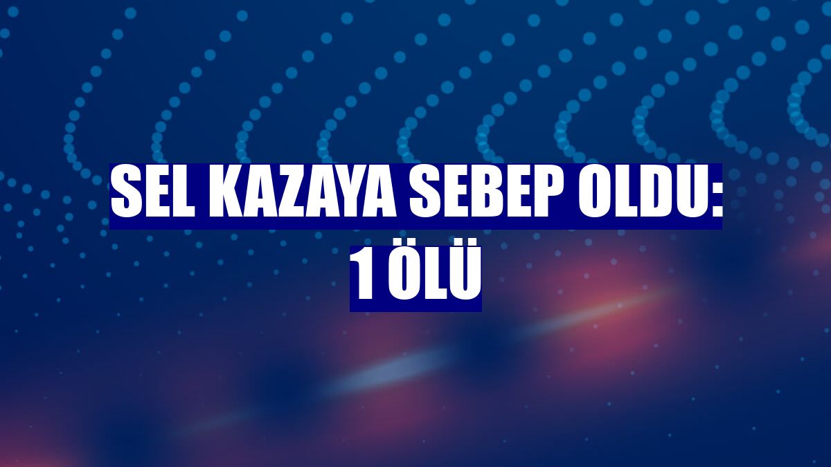 Sel kazaya sebep oldu: 1 ölü