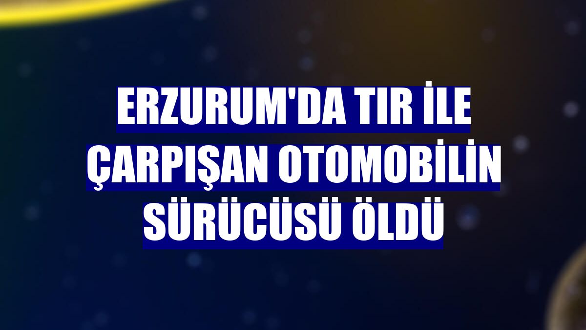 Erzurum'da tır ile çarpışan otomobilin sürücüsü öldü