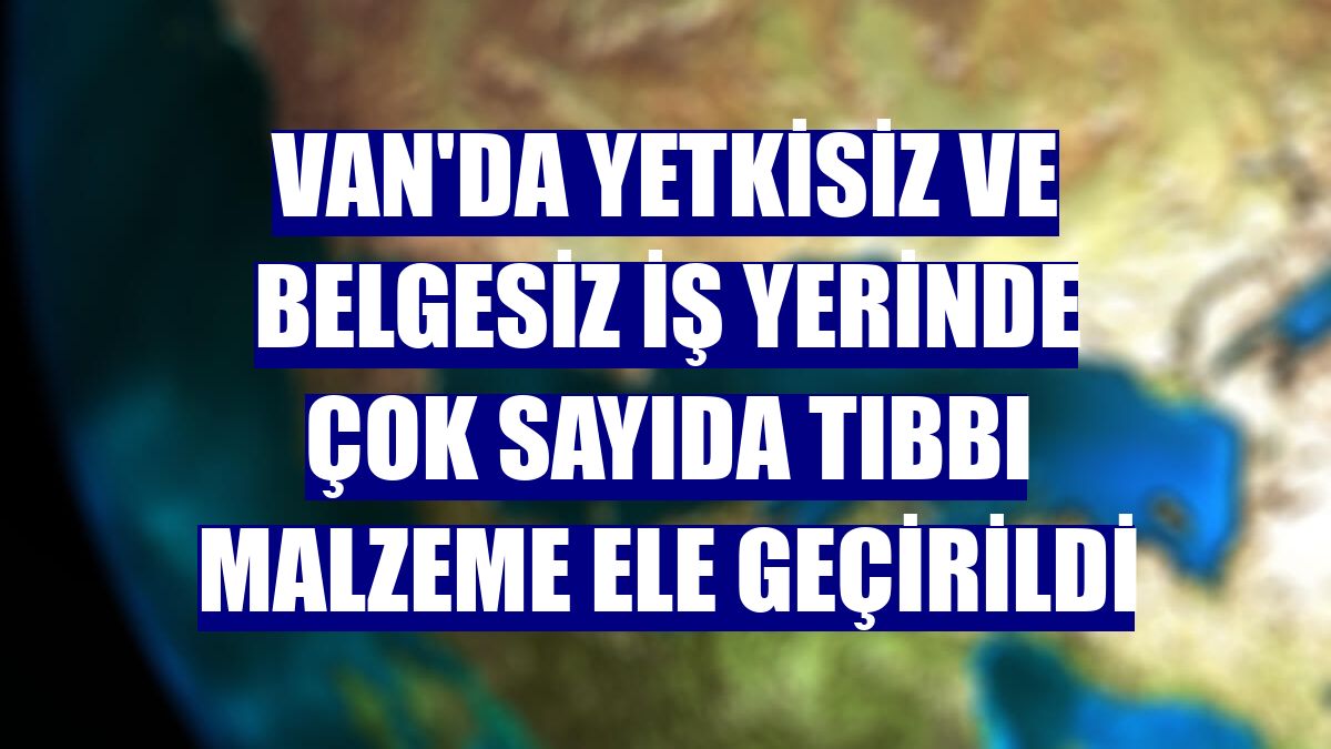 Van'da yetkisiz ve belgesiz iş yerinde çok sayıda tıbbı malzeme ele geçirildi