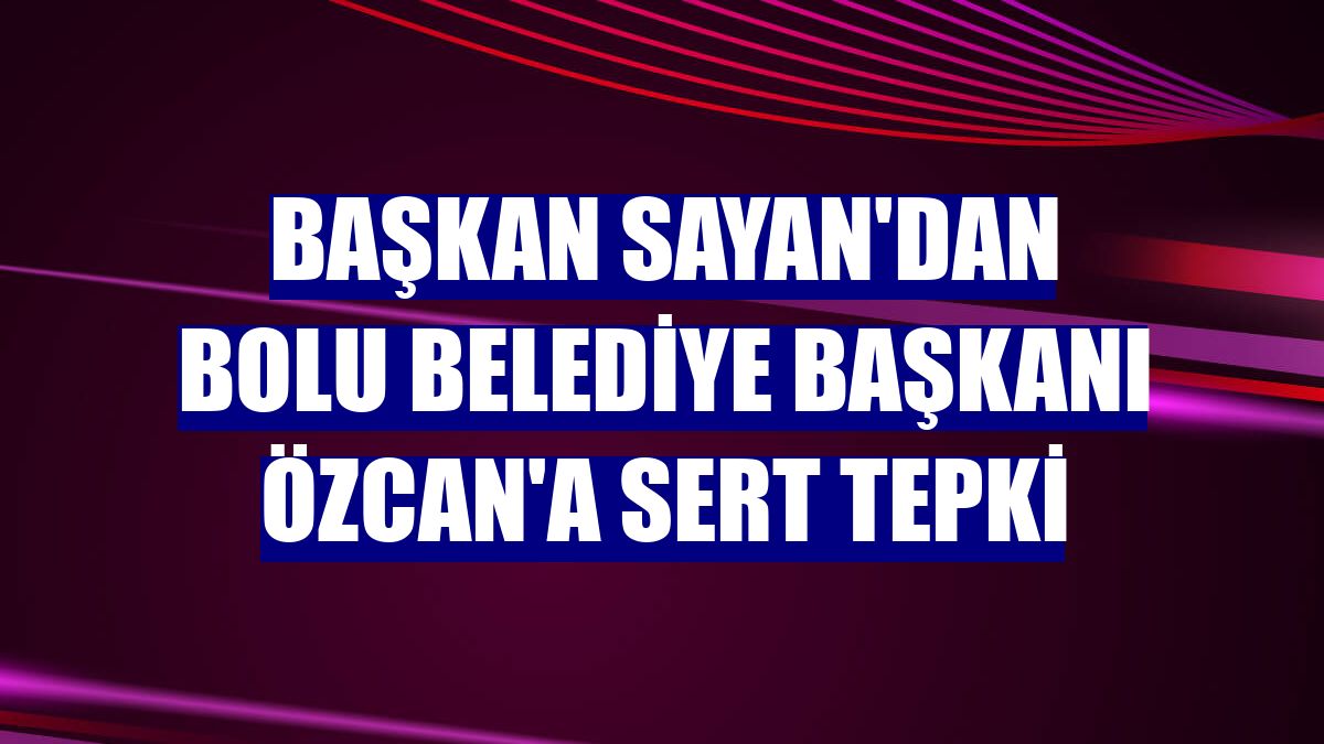 Başkan Sayan'dan Bolu Belediye Başkanı Özcan'a sert tepki