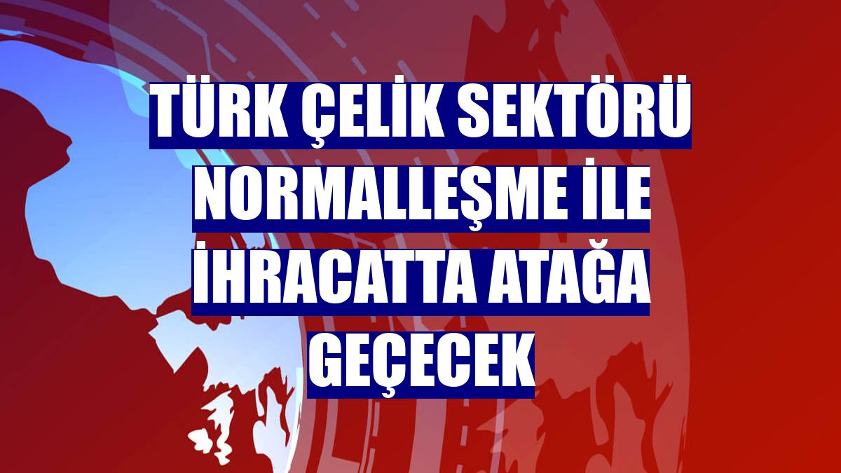 Türk çelik sektörü normalleşme ile ihracatta atağa geçecek