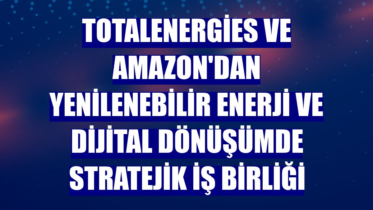 TotalEnergies ve Amazon'dan yenilenebilir enerji ve dijital dönüşümde stratejik iş birliği