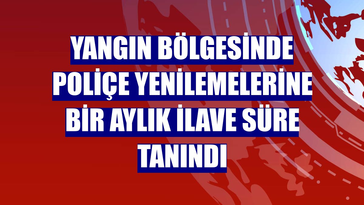 Yangın bölgesinde poliçe yenilemelerine bir aylık ilave süre tanındı