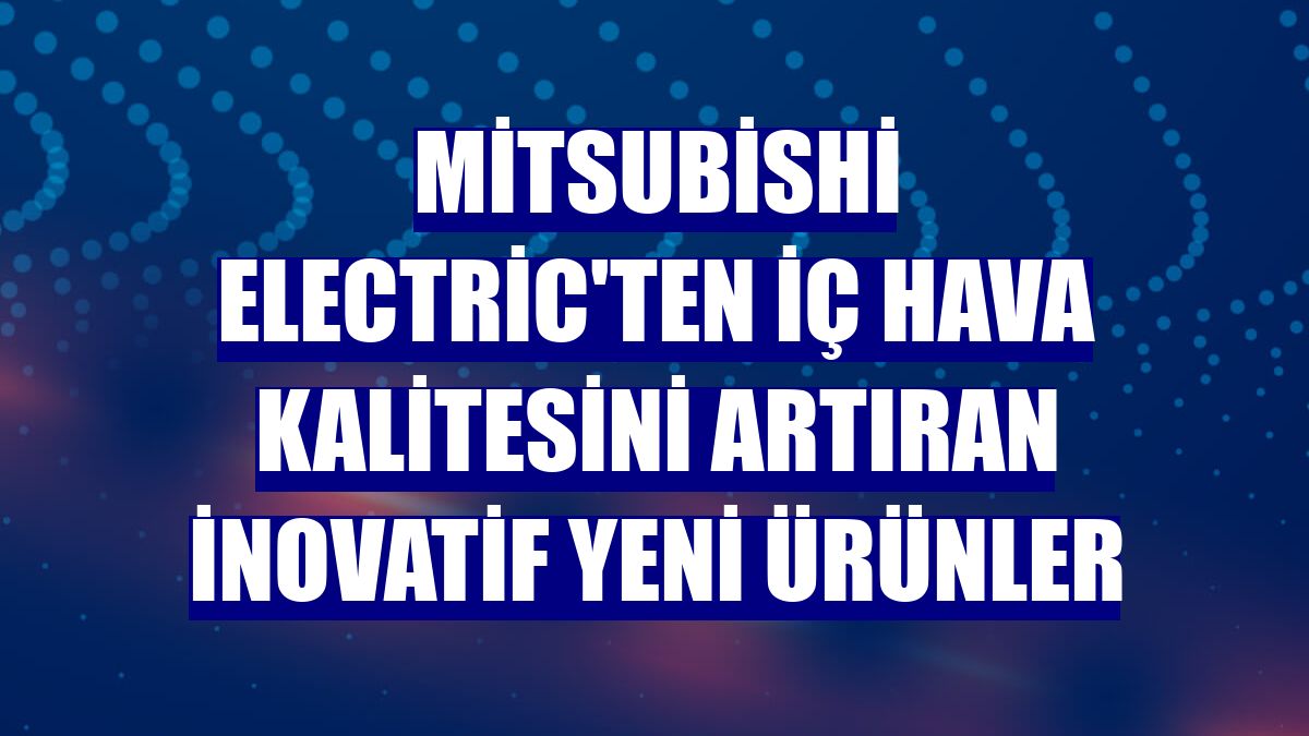 Mitsubishi Electric'ten iç hava kalitesini artıran inovatif yeni ürünler