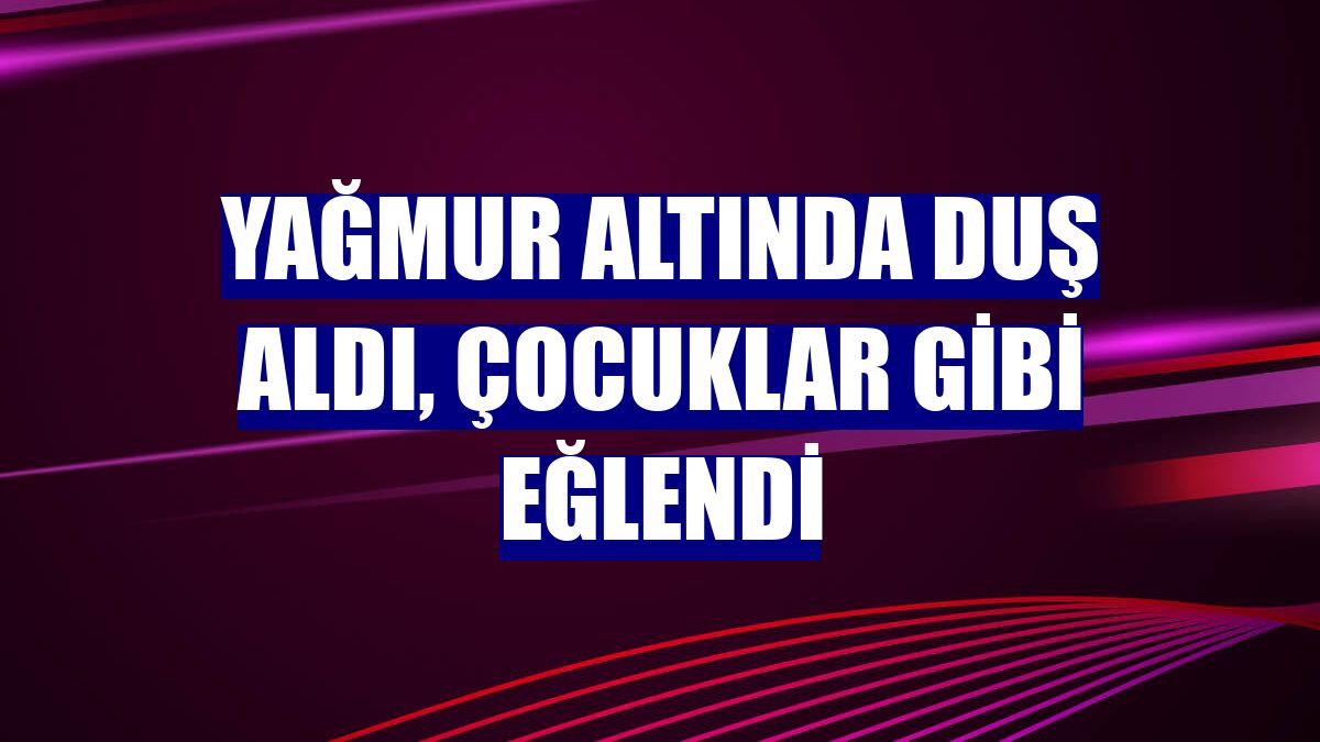 Yağmur altında duş aldı, çocuklar gibi eğlendi
