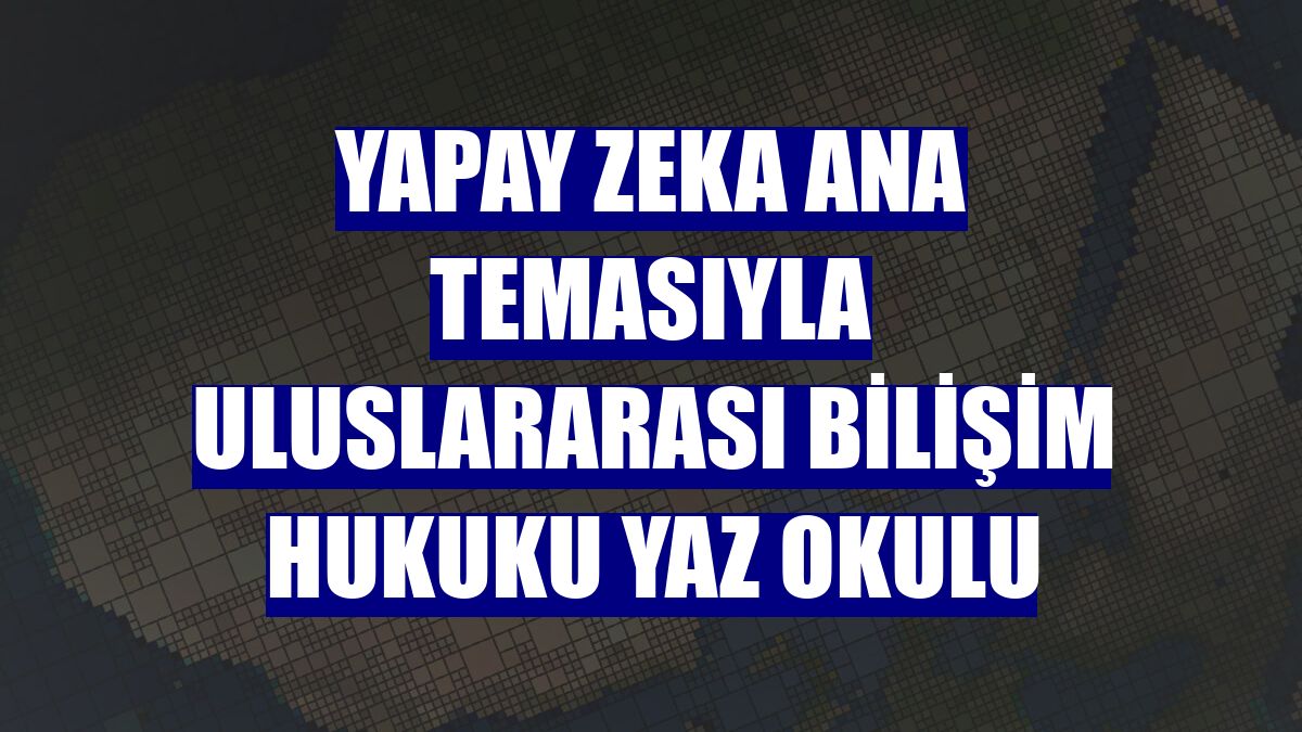 Yapay Zeka ana temasıyla uluslararası bilişim hukuku yaz okulu