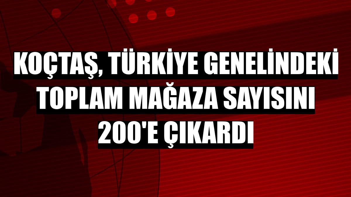 Koçtaş, Türkiye genelindeki toplam mağaza sayısını 200'e çıkardı