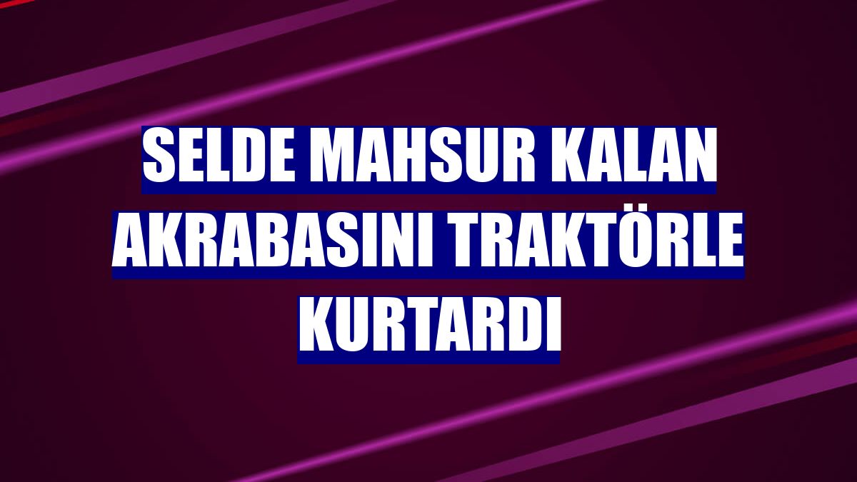 Selde mahsur kalan akrabasını traktörle kurtardı