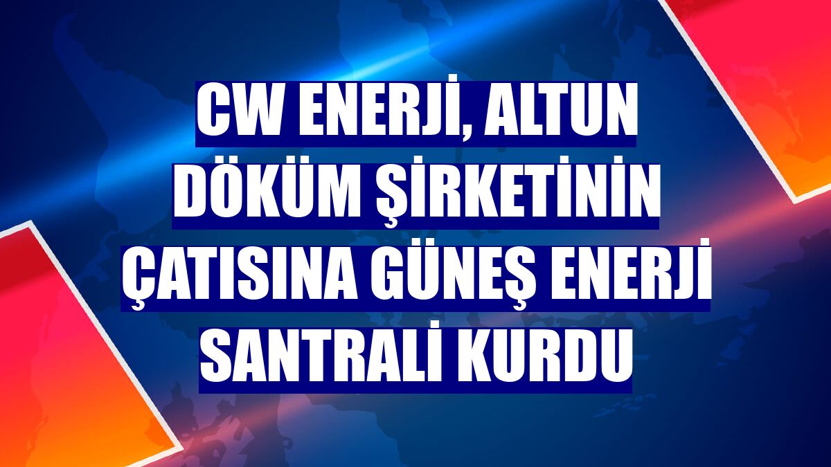 CW Enerji, Altun Döküm şirketinin çatısına güneş enerji santrali kurdu