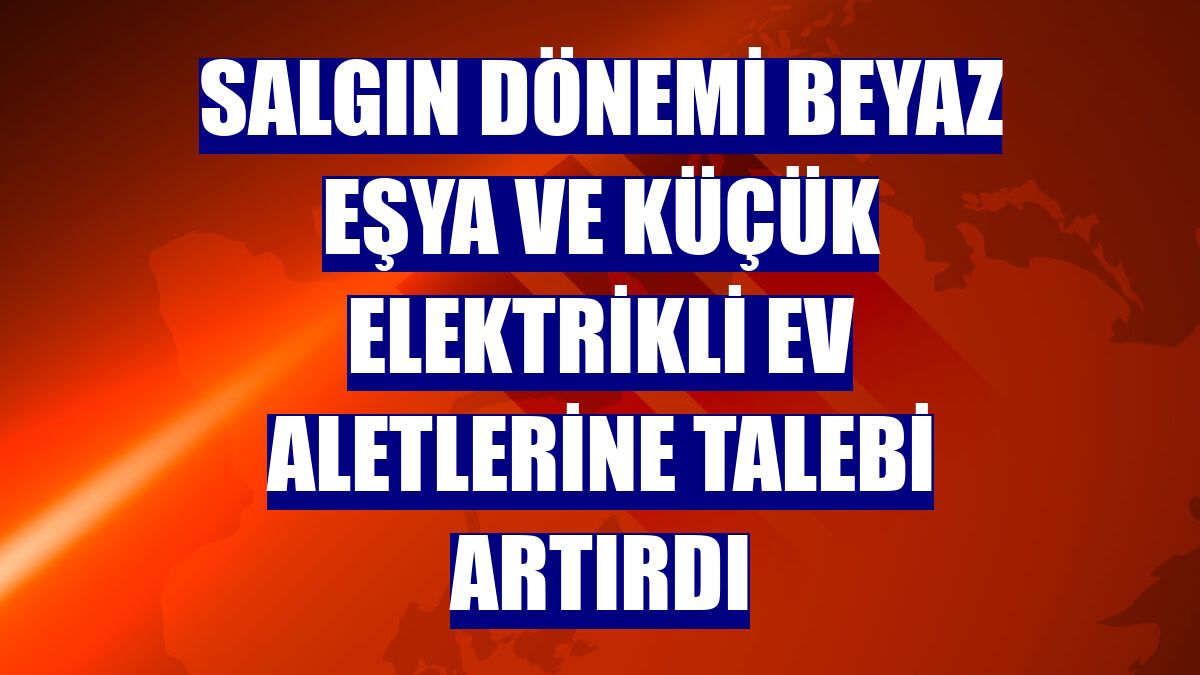 Salgın dönemi beyaz eşya ve küçük elektrikli ev aletlerine talebi artırdı