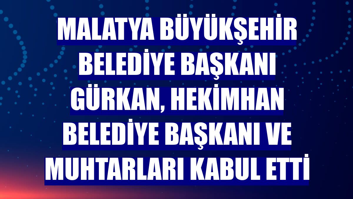 Malatya Büyükşehir Belediye Başkanı Gürkan, Hekimhan Belediye Başkanı ve muhtarları kabul etti