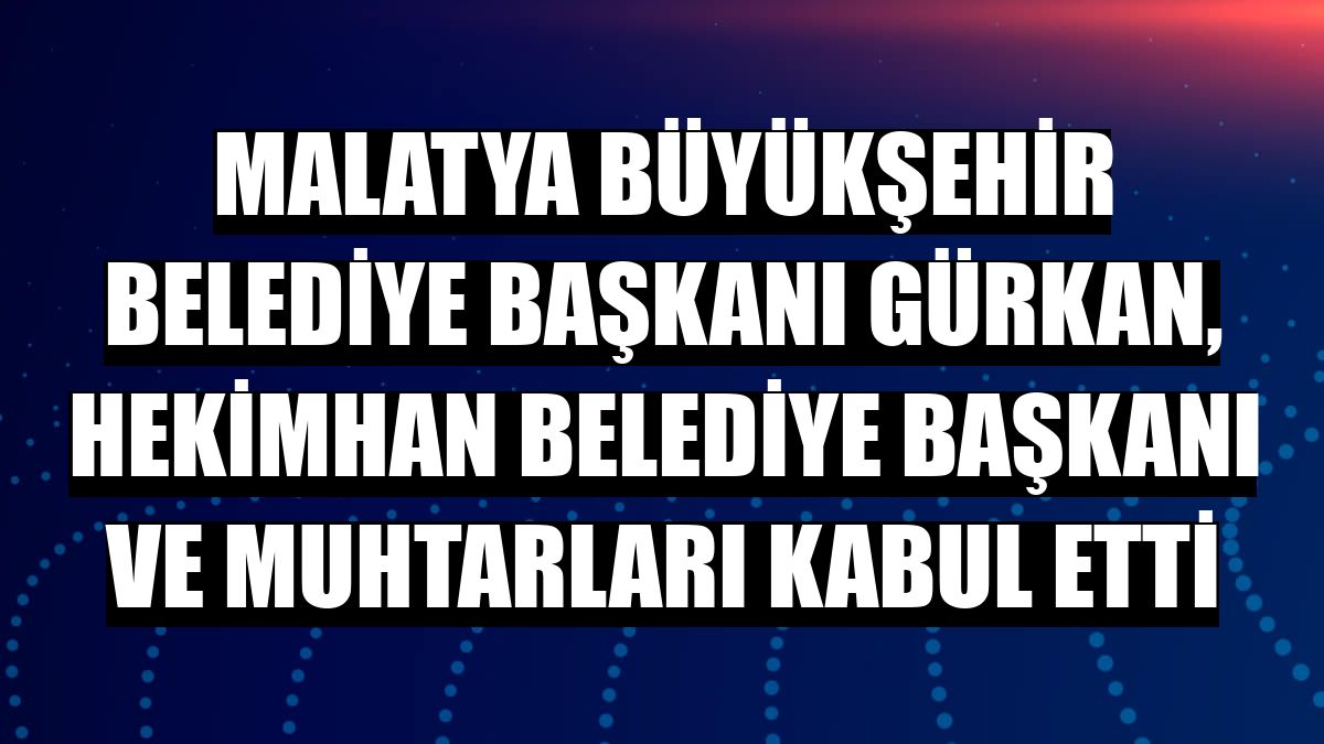 Malatya Büyükşehir Belediye Başkanı Gürkan, Hekimhan Belediye Başkanı ve muhtarları kabul etti