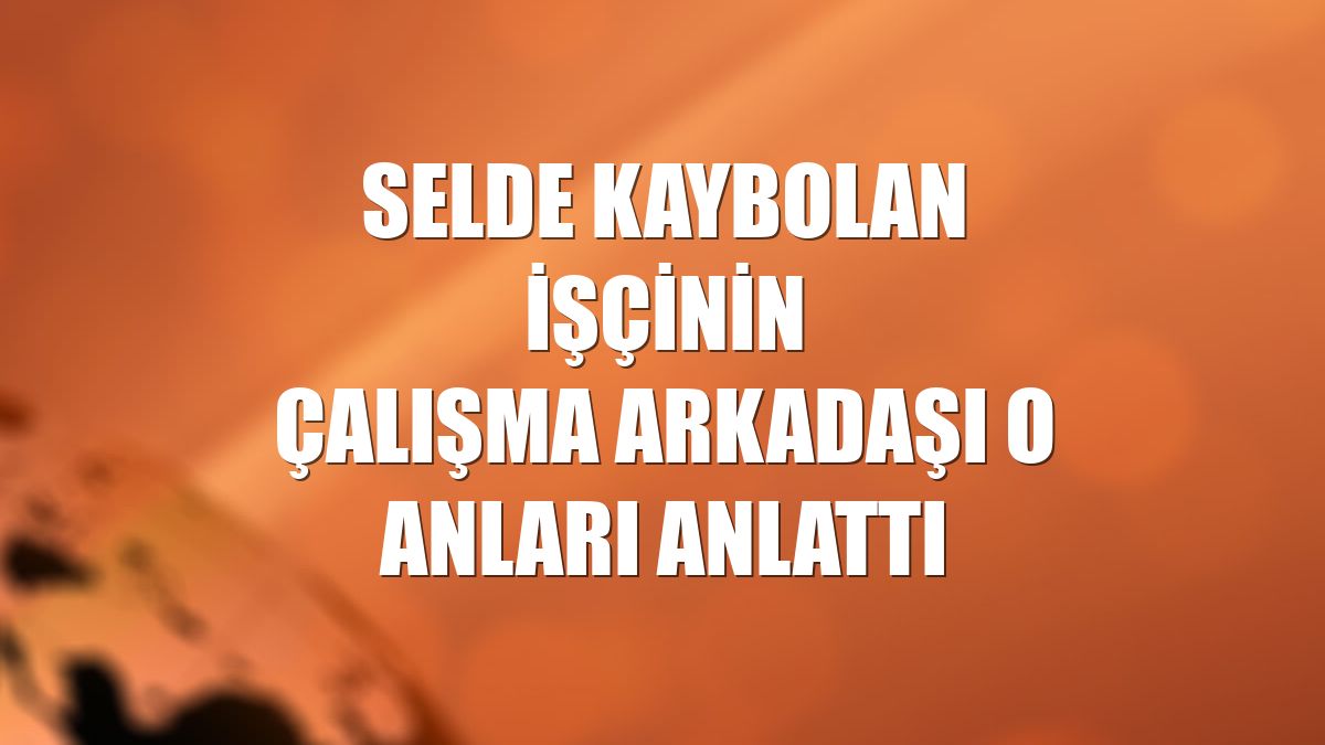 Selde kaybolan işçinin çalışma arkadaşı o anları anlattı