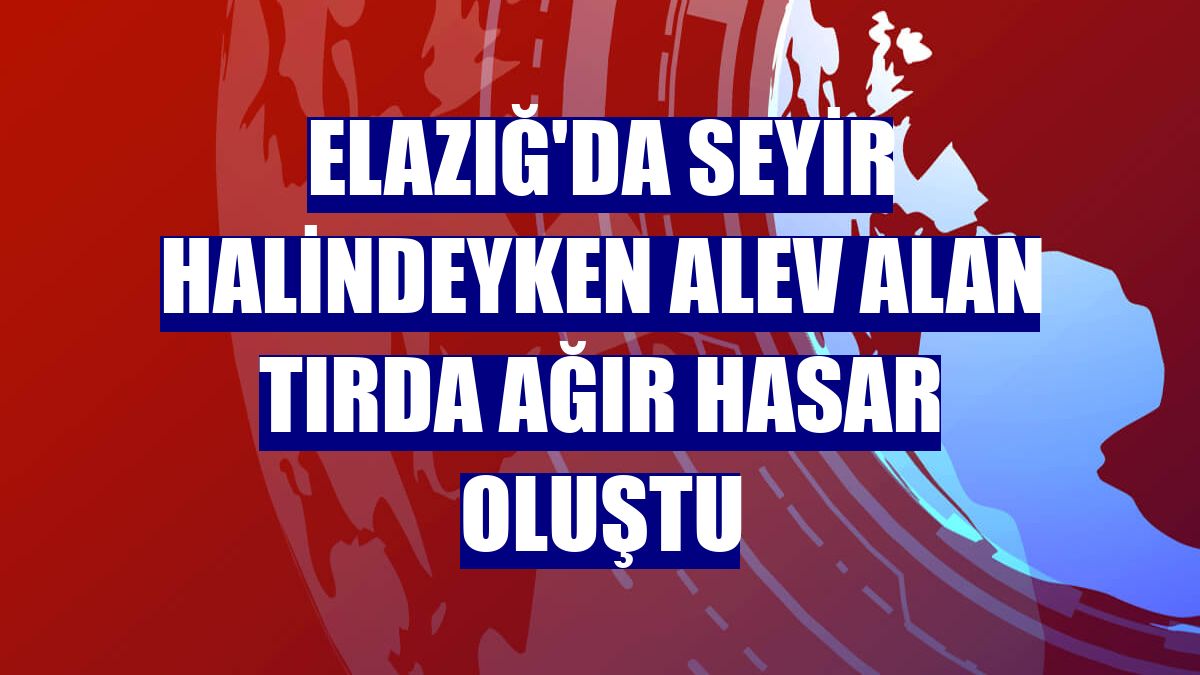 Elazığ'da seyir halindeyken alev alan tırda ağır hasar oluştu