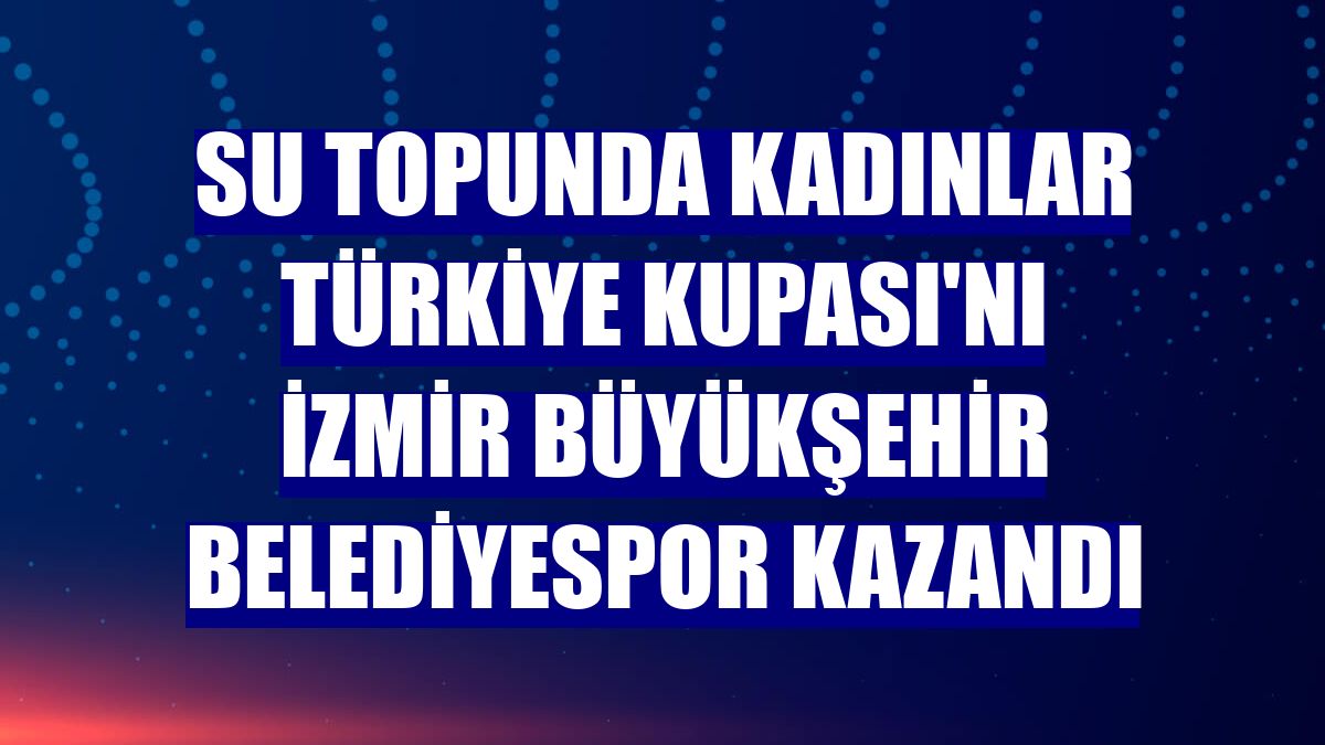 Su topunda Kadınlar Türkiye Kupası'nı İzmir Büyükşehir Belediyespor kazandı