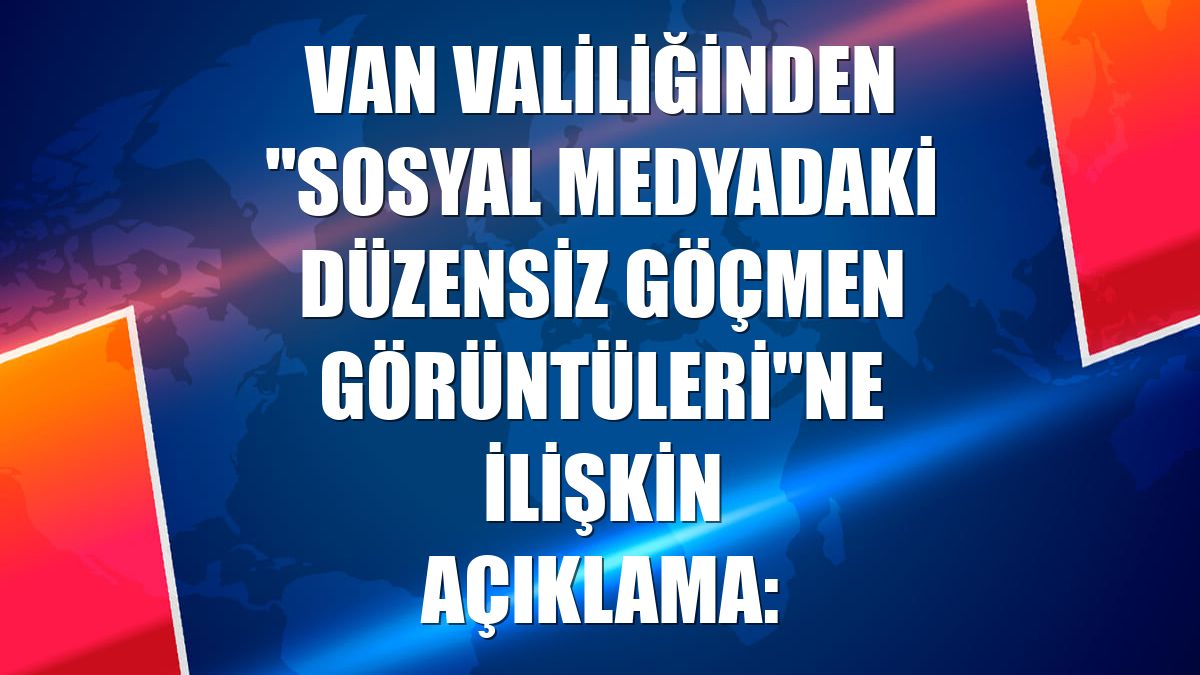 Van Valiliğinden "sosyal medyadaki düzensiz göçmen görüntüleri"ne ilişkin açıklama: