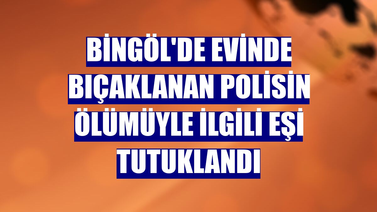 Bingöl'de evinde bıçaklanan polisin ölümüyle ilgili eşi tutuklandı
