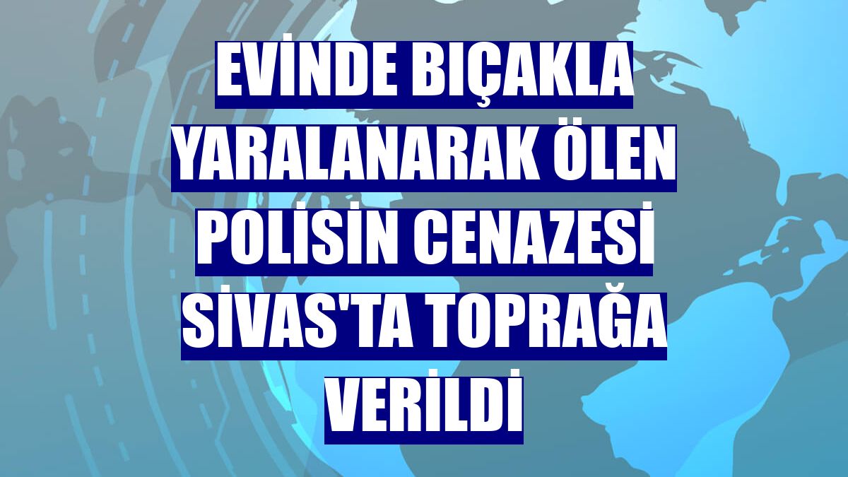 Evinde bıçakla yaralanarak ölen polisin cenazesi Sivas'ta toprağa verildi