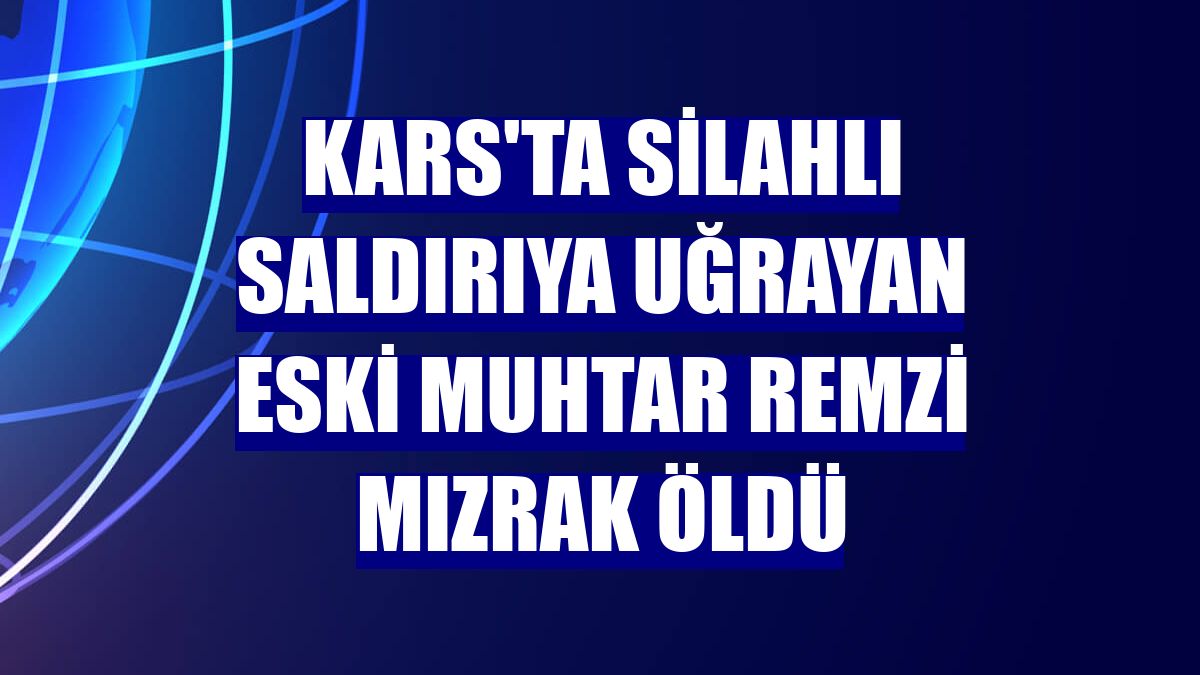 Kars'ta silahlı saldırıya uğrayan eski muhtar Remzi Mızrak öldü