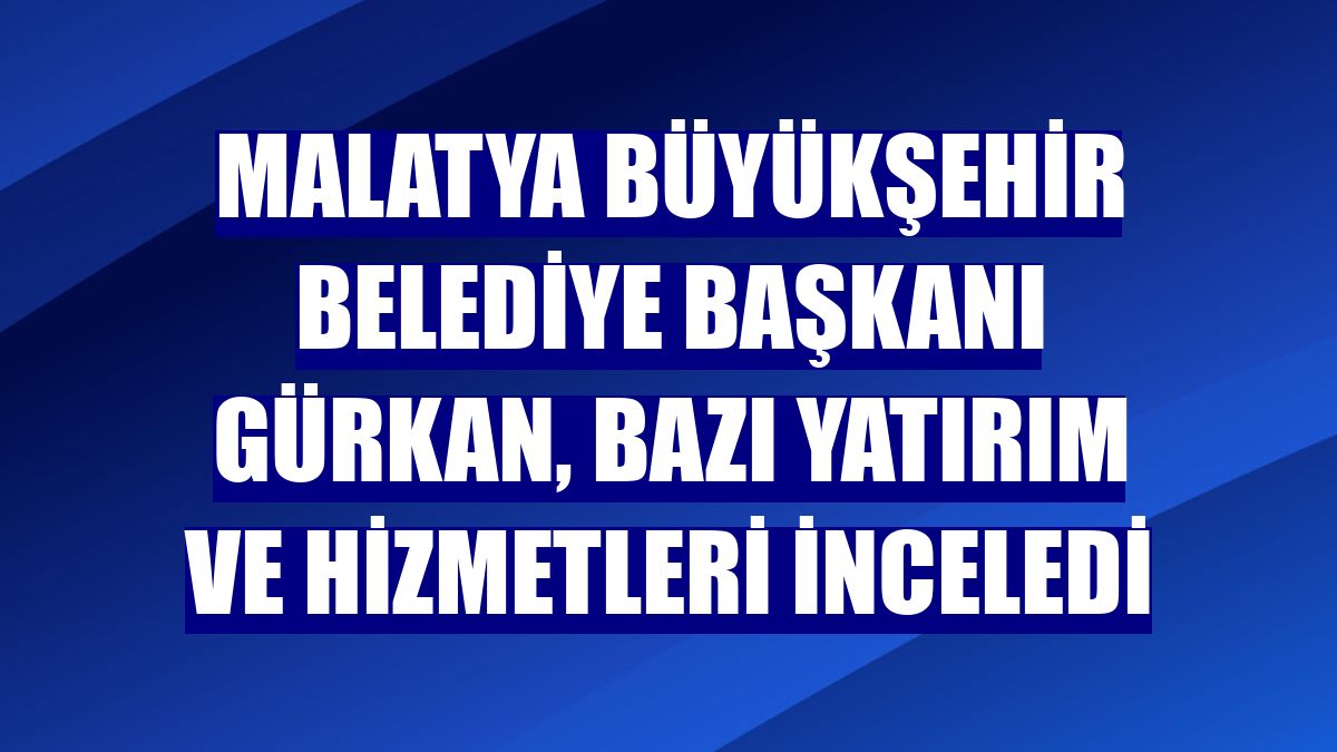 Malatya Büyükşehir Belediye Başkanı Gürkan, bazı yatırım ve hizmetleri inceledi