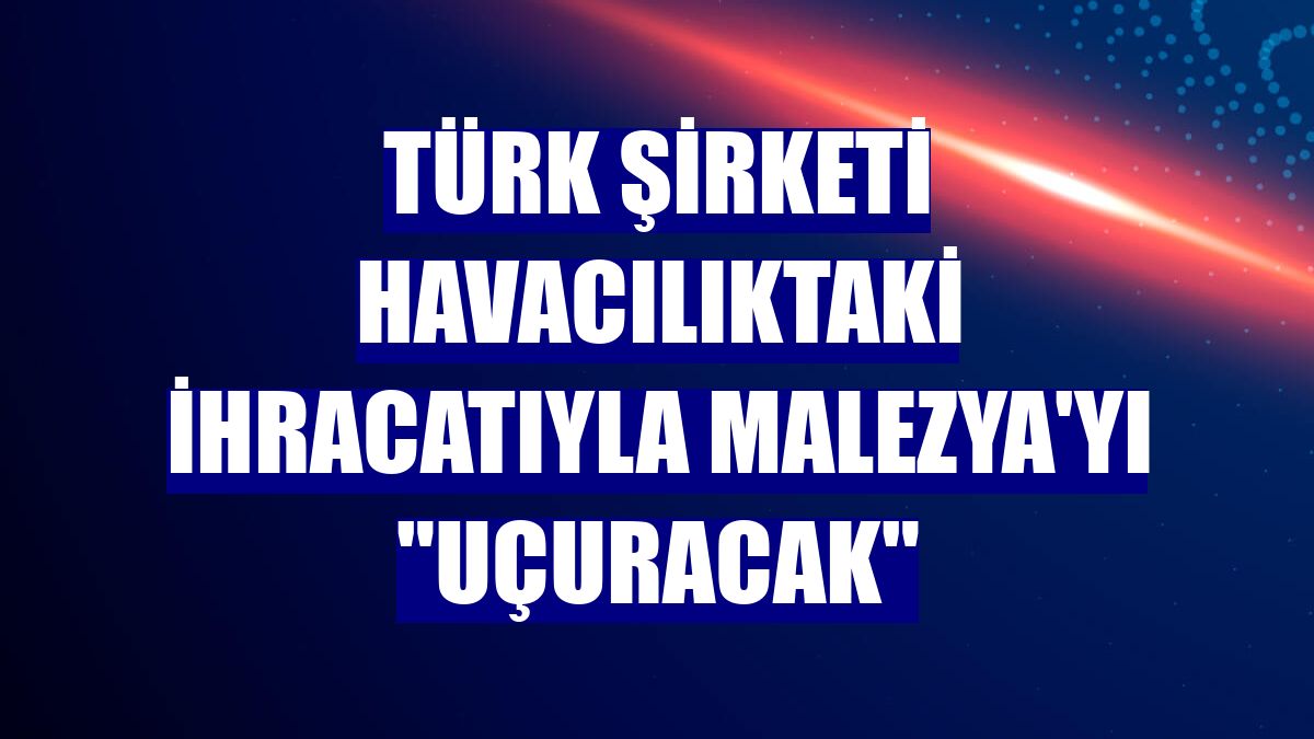 Türk şirketi havacılıktaki ihracatıyla Malezya'yı "uçuracak"