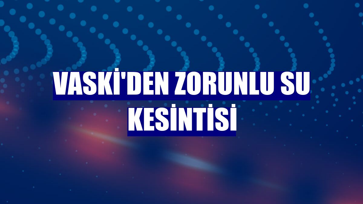 VASKİ'den zorunlu su kesintisi