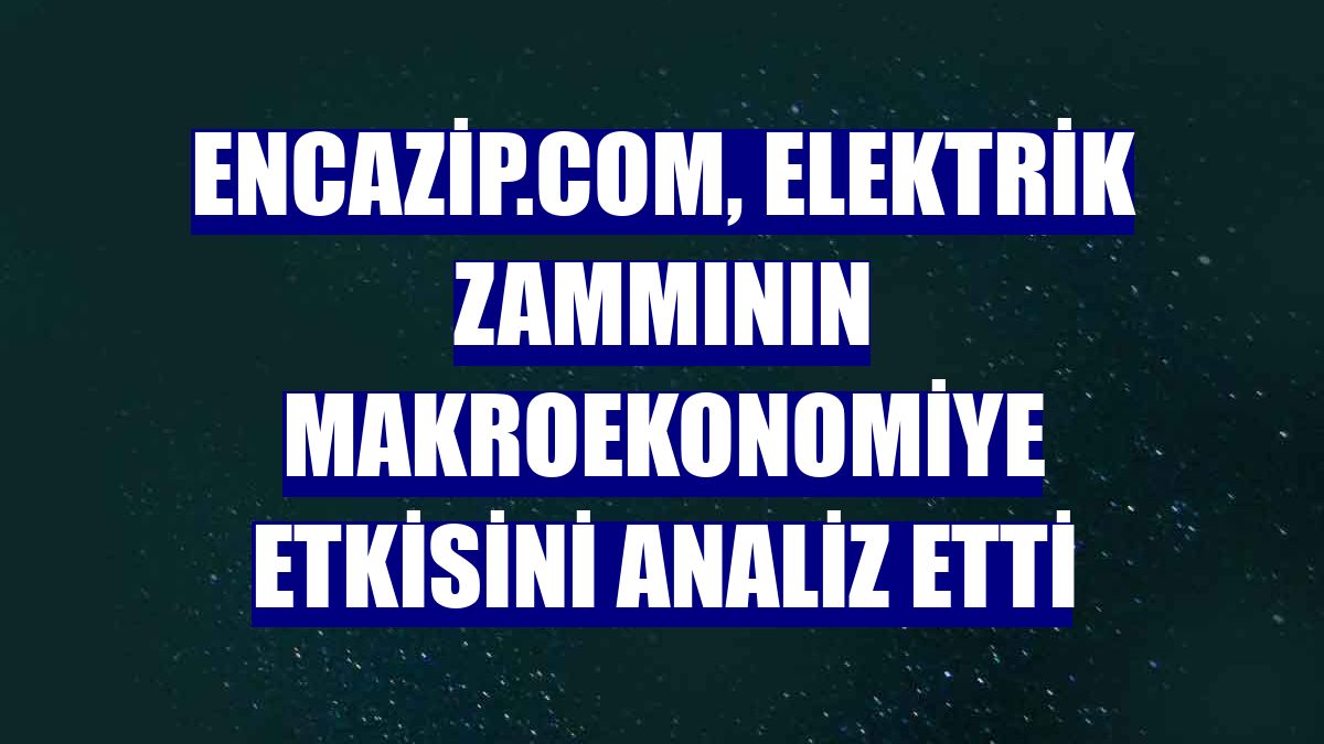 Encazip.com, elektrik zammının makroekonomiye etkisini analiz etti
