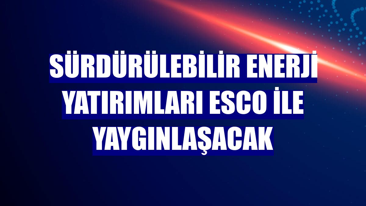 Sürdürülebilir enerji yatırımları ESCO ile yaygınlaşacak