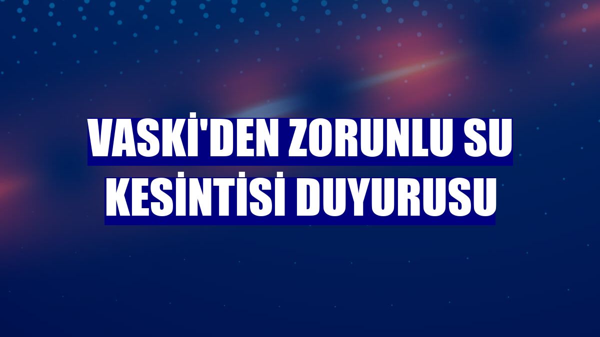 VASKİ'den zorunlu su kesintisi duyurusu
