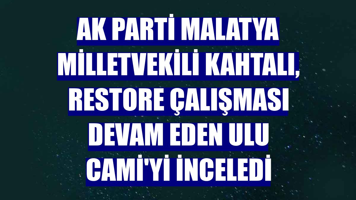 AK Parti Malatya Milletvekili Kahtalı, restore çalışması devam eden Ulu Cami'yi inceledi