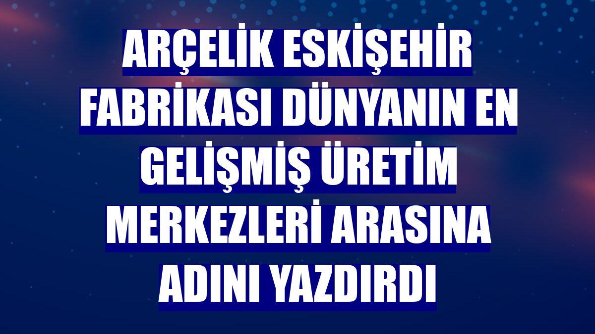 Arçelik Eskişehir Fabrikası dünyanın en gelişmiş üretim merkezleri arasına adını yazdırdı