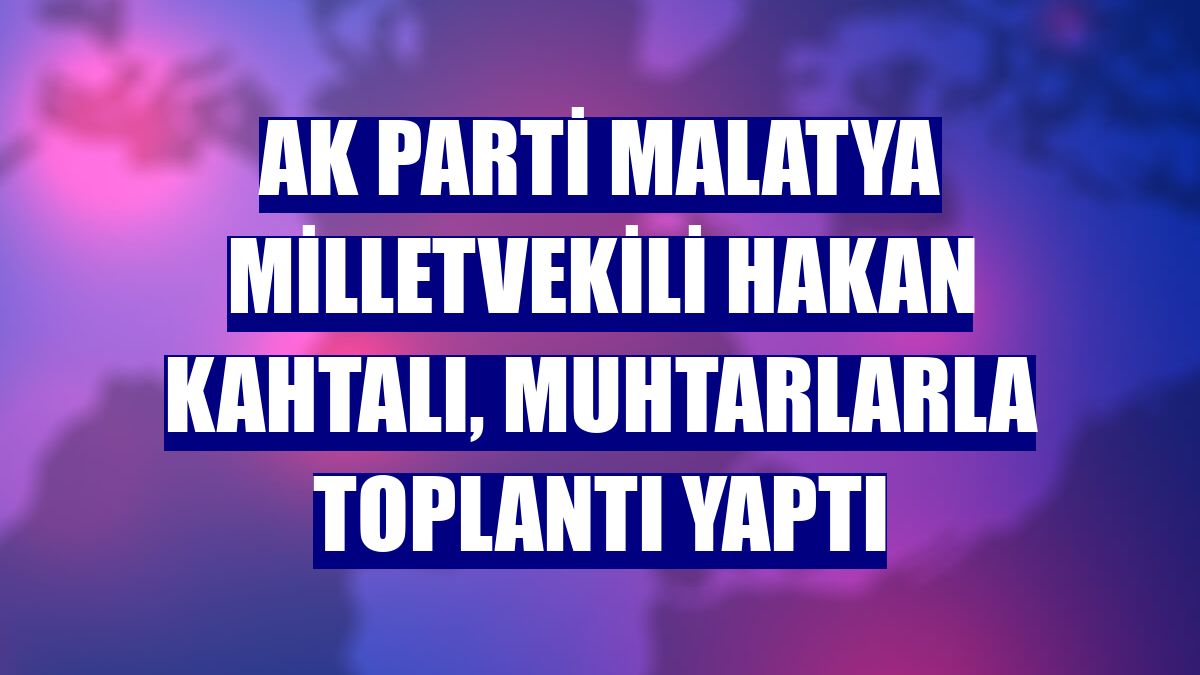 AK Parti Malatya Milletvekili Hakan Kahtalı, muhtarlarla toplantı yaptı