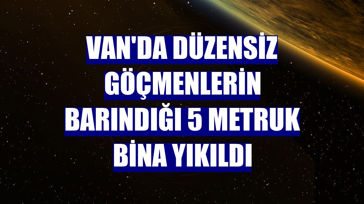 Van'da düzensiz göçmenlerin barındığı 5 metruk bina yıkıldı