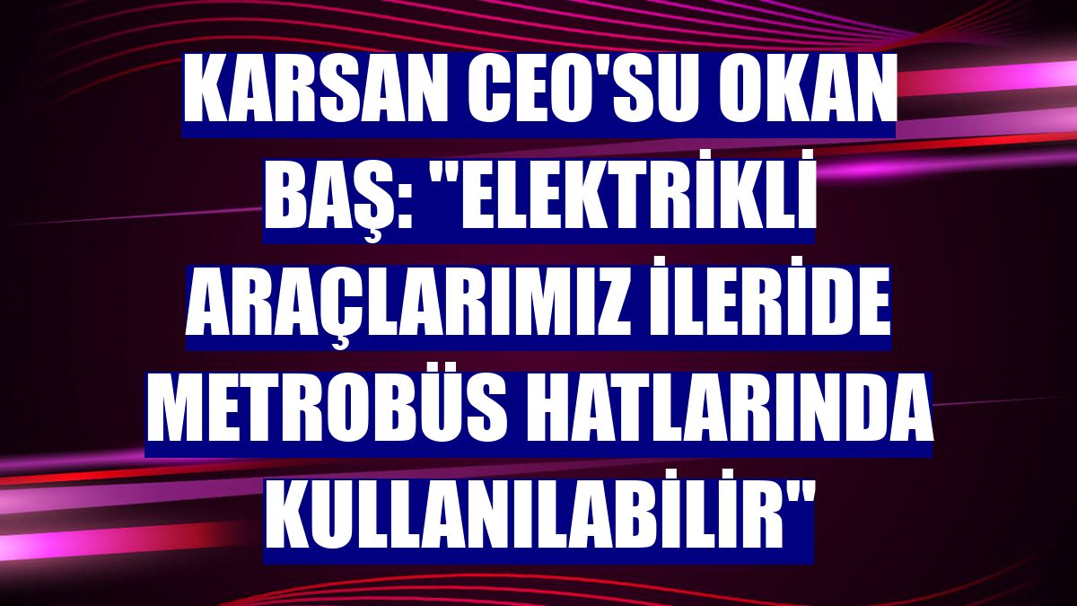 Karsan CEO'su Okan Baş: "Elektrikli araçlarımız ileride metrobüs hatlarında kullanılabilir"
