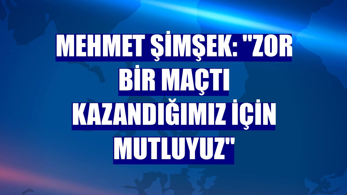 Mehmet Şimşek: "Zor bir maçtı kazandığımız için mutluyuz"