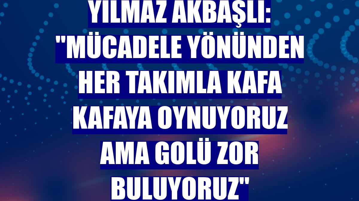 Yılmaz Akbaşlı: "Mücadele yönünden her takımla kafa kafaya oynuyoruz ama golü zor buluyoruz"