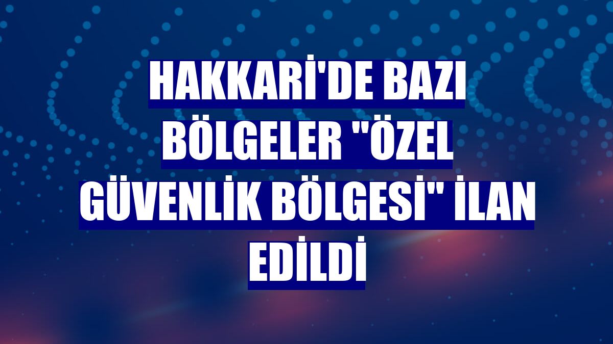 Hakkari'de bazı bölgeler "özel güvenlik bölgesi" ilan edildi