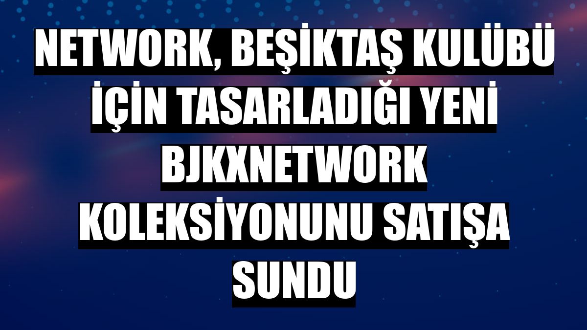 NetWork, Beşiktaş kulübü için tasarladığı yeni BJKXNetWork koleksiyonunu satışa sundu