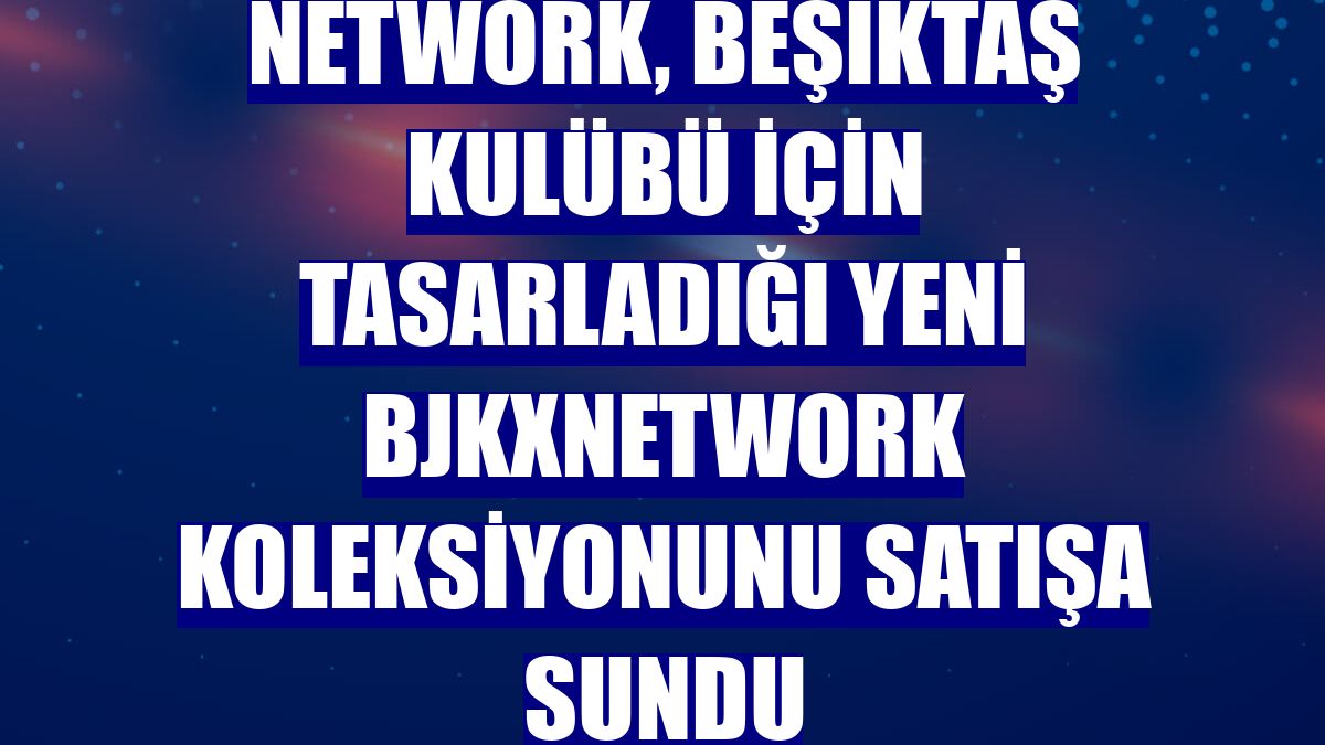 NetWork, Beşiktaş kulübü için tasarladığı yeni BJKXNetWork koleksiyonunu satışa sundu