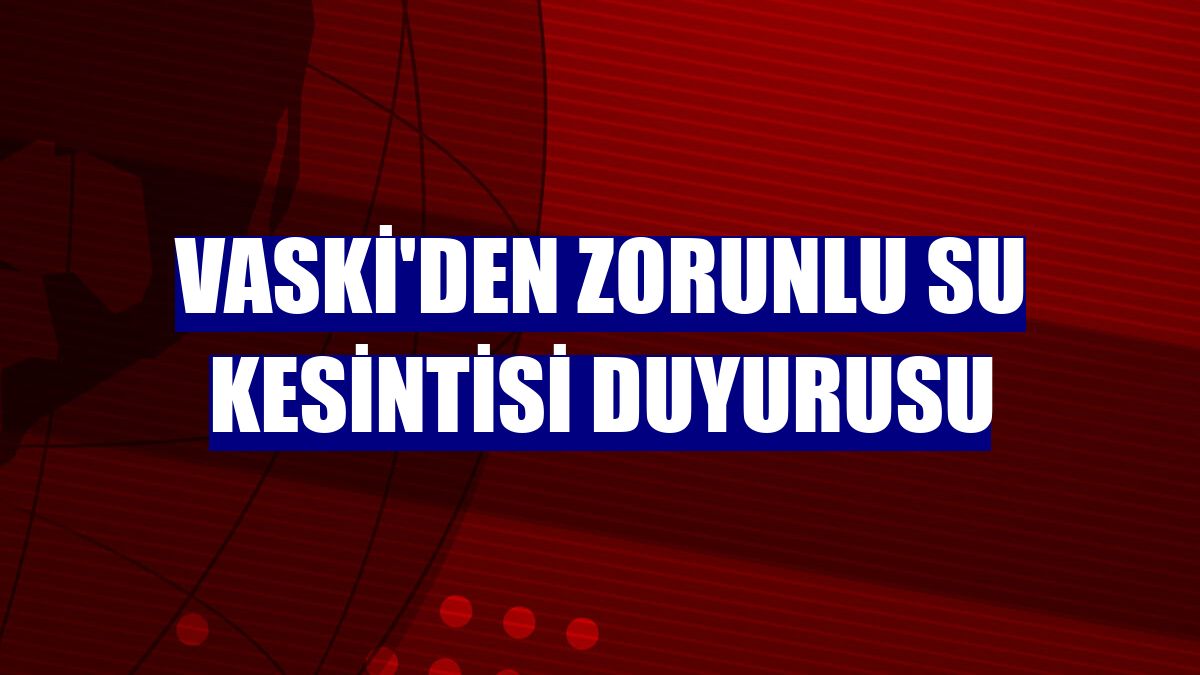 VASKİ'den zorunlu su kesintisi duyurusu