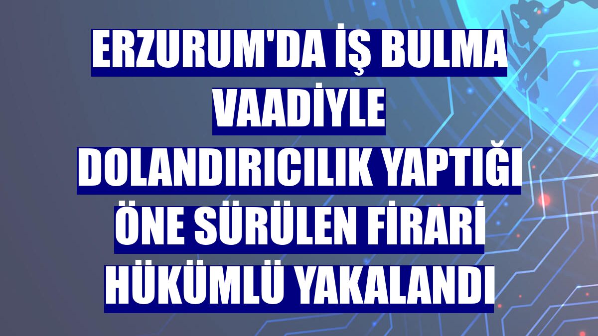 Erzurum'da iş bulma vaadiyle dolandırıcılık yaptığı öne sürülen firari hükümlü yakalandı
